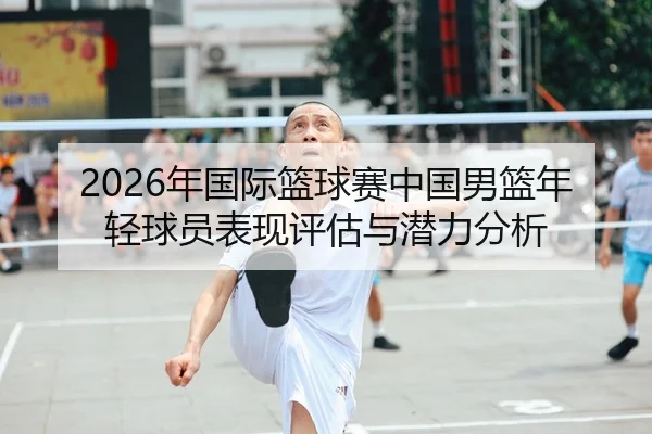 2026年国际篮球赛中国男篮年轻球员表现评估与潜力分析
