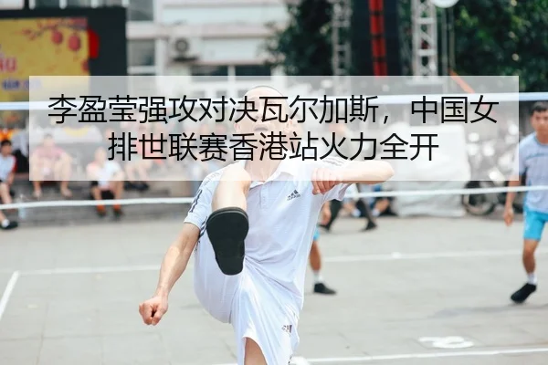 李盈莹强攻对决瓦尔加斯，中国女排世联赛香港站火力全开