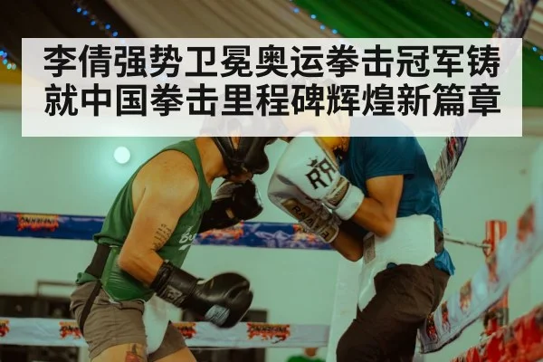 李倩强势卫冕奥运拳击冠军铸就中国拳击里程碑辉煌新篇章